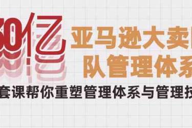 30亿亚马逊大卖团队管理体系，一套课帮你重塑管理体系与管理技巧