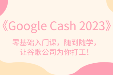 《Google Cash 2023》零基础入门课，随到随学，让谷歌公司为你打工！